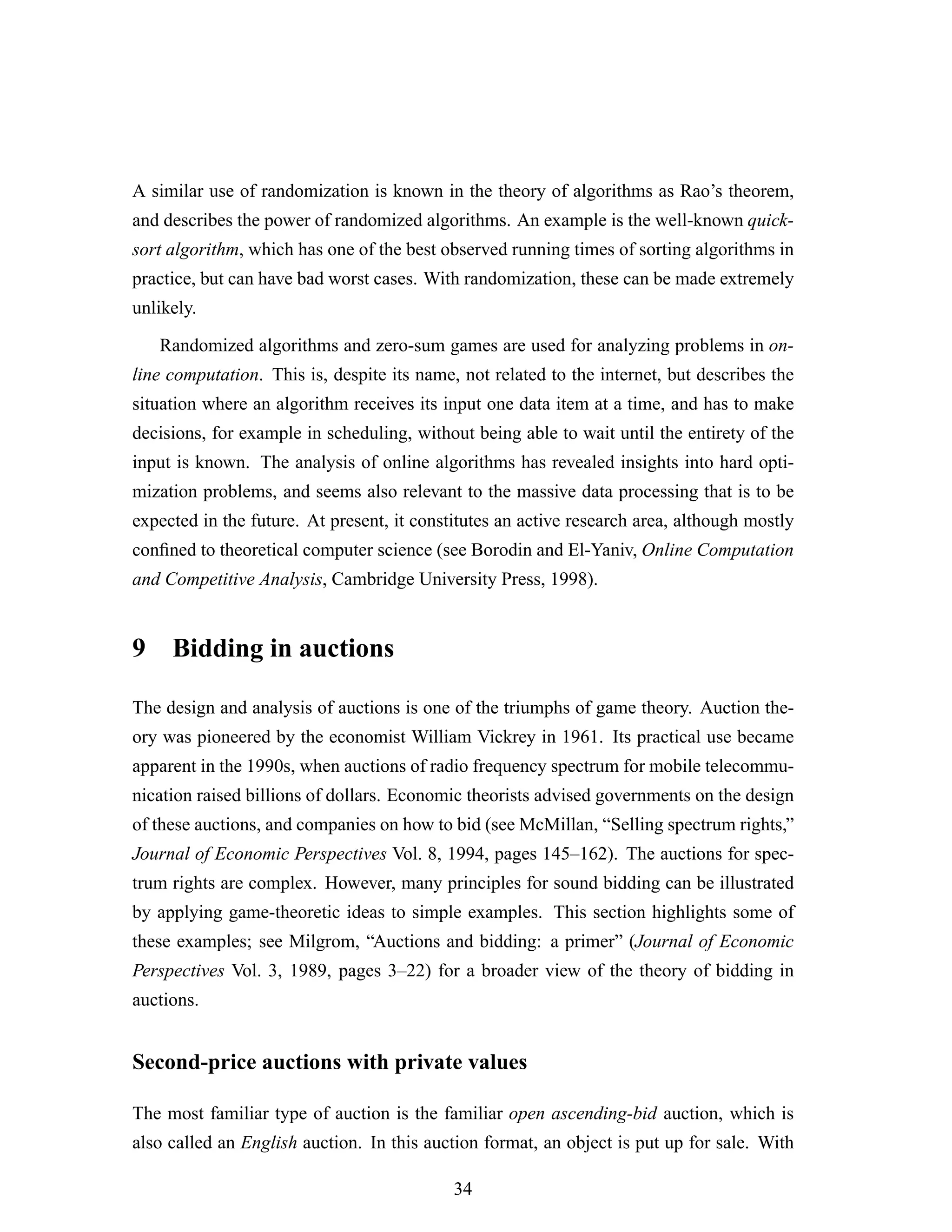 A similar use of randomization is known in the theory of algorithms as Rao’s theorem,
and describes the power of randomized algorithms. An example is the well-known quick-
sort algorithm, which has one of the best observed running times of sorting algorithms in
practice, but can have bad worst cases. With randomization, these can be made extremely
unlikely.
Randomized algorithms and zero-sum games are used for analyzing problems in on-
line computation. This is, despite its name, not related to the internet, but describes the
situation where an algorithm receives its input one data item at a time, and has to make
decisions, for example in scheduling, without being able to wait until the entirety of the
input is known. The analysis of online algorithms has revealed insights into hard opti-
mization problems, and seems also relevant to the massive data processing that is to be
expected in the future. At present, it constitutes an active research area, although mostly
conﬁned to theoretical computer science (see Borodin and El-Yaniv, Online Computation
and Competitive Analysis, Cambridge University Press, 1998).
9 Bidding in auctions
The design and analysis of auctions is one of the triumphs of game theory. Auction the-
ory was pioneered by the economist William Vickrey in 1961. Its practical use became
apparent in the 1990s, when auctions of radio frequency spectrum for mobile telecommu-
nication raised billions of dollars. Economic theorists advised governments on the design
of these auctions, and companies on how to bid (see McMillan, “Selling spectrum rights,”
Journal of Economic Perspectives Vol. 8, 1994, pages 145–162). The auctions for spec-
trum rights are complex. However, many principles for sound bidding can be illustrated
by applying game-theoretic ideas to simple examples. This section highlights some of
these examples; see Milgrom, “Auctions and bidding: a primer” (Journal of Economic
Perspectives Vol. 3, 1989, pages 3–22) for a broader view of the theory of bidding in
auctions.
Second-price auctions with private values
The most familiar type of auction is the familiar open ascending-bid auction, which is
also called an English auction. In this auction format, an object is put up for sale. With
34
 