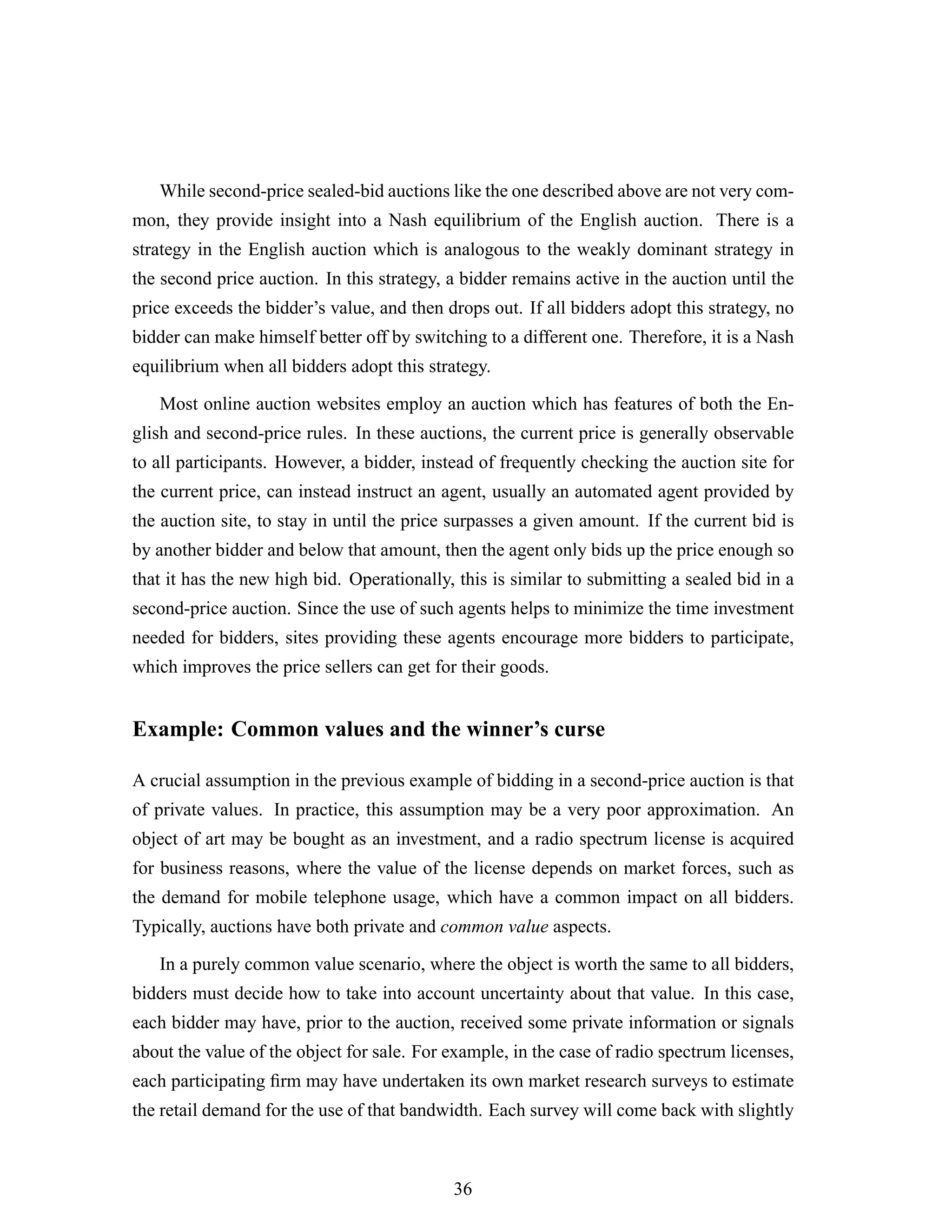 While second-price sealed-bid auctions like the one described above are not very com-
mon, they provide insight into a Nash equilibrium of the English auction. There is a
strategy in the English auction which is analogous to the weakly dominant strategy in
the second price auction. In this strategy, a bidder remains active in the auction until the
price exceeds the bidder’s value, and then drops out. If all bidders adopt this strategy, no
bidder can make himself better off by switching to a different one. Therefore, it is a Nash
equilibrium when all bidders adopt this strategy.
Most online auction websites employ an auction which has features of both the En-
glish and second-price rules. In these auctions, the current price is generally observable
to all participants. However, a bidder, instead of frequently checking the auction site for
the current price, can instead instruct an agent, usually an automated agent provided by
the auction site, to stay in until the price surpasses a given amount. If the current bid is
by another bidder and below that amount, then the agent only bids up the price enough so
that it has the new high bid. Operationally, this is similar to submitting a sealed bid in a
second-price auction. Since the use of such agents helps to minimize the time investment
needed for bidders, sites providing these agents encourage more bidders to participate,
which improves the price sellers can get for their goods.
Example: Common values and the winner’s curse
A crucial assumption in the previous example of bidding in a second-price auction is that
of private values. In practice, this assumption may be a very poor approximation. An
object of art may be bought as an investment, and a radio spectrum license is acquired
for business reasons, where the value of the license depends on market forces, such as
the demand for mobile telephone usage, which have a common impact on all bidders.
Typically, auctions have both private and common value aspects.
In a purely common value scenario, where the object is worth the same to all bidders,
bidders must decide how to take into account uncertainty about that value. In this case,
each bidder may have, prior to the auction, received some private information or signals
about the value of the object for sale. For example, in the case of radio spectrum licenses,
each participating ﬁrm may have undertaken its own market research surveys to estimate
the retail demand for the use of that bandwidth. Each survey will come back with slightly
36
 