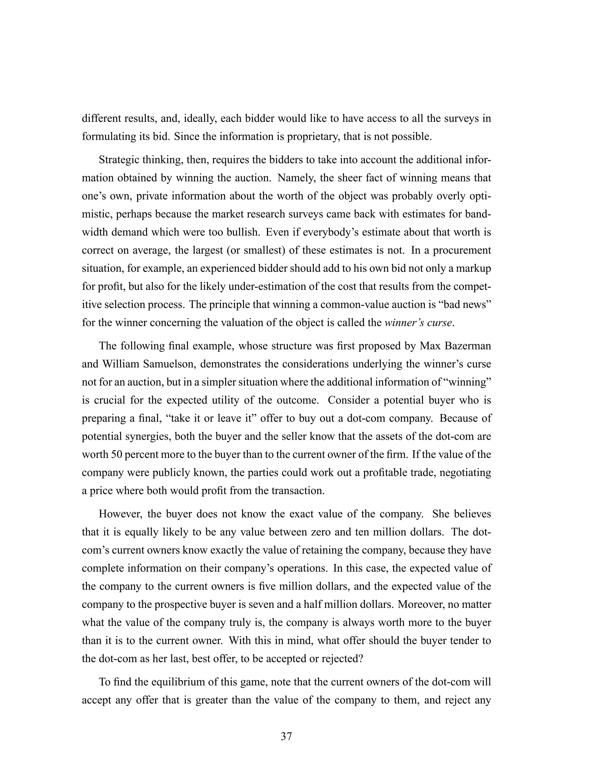 different results, and, ideally, each bidder would like to have access to all the surveys in
formulating its bid. Since the information is proprietary, that is not possible.
Strategic thinking, then, requires the bidders to take into account the additional infor-
mation obtained by winning the auction. Namely, the sheer fact of winning means that
one’s own, private information about the worth of the object was probably overly opti-
mistic, perhaps because the market research surveys came back with estimates for band-
width demand which were too bullish. Even if everybody’s estimate about that worth is
correct on average, the largest (or smallest) of these estimates is not. In a procurement
situation, for example, an experienced bidder should add to his own bid not only a markup
for proﬁt, but also for the likely under-estimation of the cost that results from the compet-
itive selection process. The principle that winning a common-value auction is “bad news”
for the winner concerning the valuation of the object is called the winner’s curse.
The following ﬁnal example, whose structure was ﬁrst proposed by Max Bazerman
and William Samuelson, demonstrates the considerations underlying the winner’s curse
not for an auction, but in a simpler situation where the additional information of “winning”
is crucial for the expected utility of the outcome. Consider a potential buyer who is
preparing a ﬁnal, “take it or leave it” offer to buy out a dot-com company. Because of
potential synergies, both the buyer and the seller know that the assets of the dot-com are
worth 50 percent more to the buyer than to the current owner of the ﬁrm. If the value of the
company were publicly known, the parties could work out a proﬁtable trade, negotiating
a price where both would proﬁt from the transaction.
However, the buyer does not know the exact value of the company. She believes
that it is equally likely to be any value between zero and ten million dollars. The dot-
com’s current owners know exactly the value of retaining the company, because they have
complete information on their company’s operations. In this case, the expected value of
the company to the current owners is ﬁve million dollars, and the expected value of the
company to the prospective buyer is seven and a half million dollars. Moreover, no matter
what the value of the company truly is, the company is always worth more to the buyer
than it is to the current owner. With this in mind, what offer should the buyer tender to
the dot-com as her last, best offer, to be accepted or rejected?
To ﬁnd the equilibrium of this game, note that the current owners of the dot-com will
accept any offer that is greater than the value of the company to them, and reject any
37
 