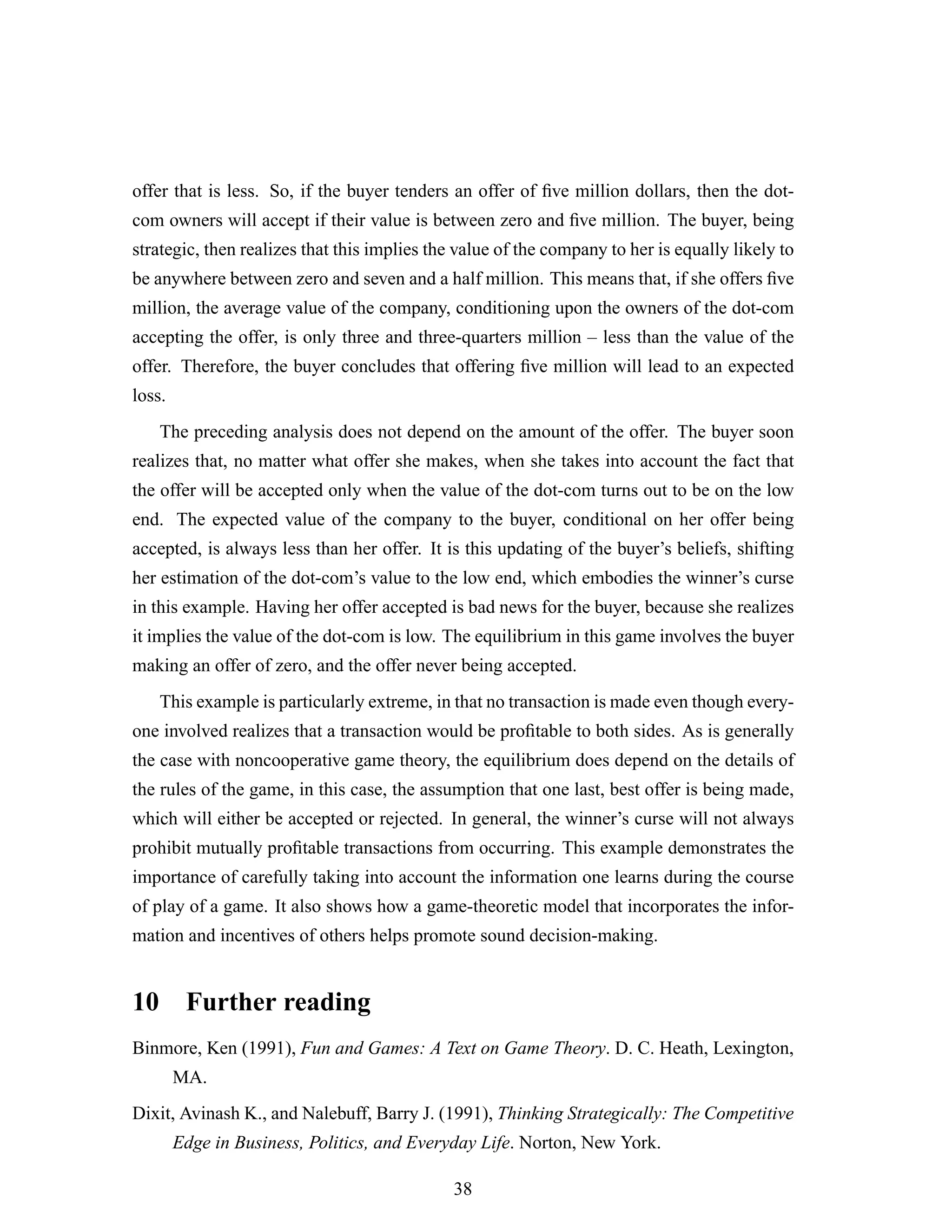 offer that is less. So, if the buyer tenders an offer of ﬁve million dollars, then the dot-
com owners will accept if their value is between zero and ﬁve million. The buyer, being
strategic, then realizes that this implies the value of the company to her is equally likely to
be anywhere between zero and seven and a half million. This means that, if she offers ﬁve
million, the average value of the company, conditioning upon the owners of the dot-com
accepting the offer, is only three and three-quarters million – less than the value of the
offer. Therefore, the buyer concludes that offering ﬁve million will lead to an expected
loss.
The preceding analysis does not depend on the amount of the offer. The buyer soon
realizes that, no matter what offer she makes, when she takes into account the fact that
the offer will be accepted only when the value of the dot-com turns out to be on the low
end. The expected value of the company to the buyer, conditional on her offer being
accepted, is always less than her offer. It is this updating of the buyer’s beliefs, shifting
her estimation of the dot-com’s value to the low end, which embodies the winner’s curse
in this example. Having her offer accepted is bad news for the buyer, because she realizes
it implies the value of the dot-com is low. The equilibrium in this game involves the buyer
making an offer of zero, and the offer never being accepted.
This example is particularly extreme, in that no transaction is made even though every-
one involved realizes that a transaction would be proﬁtable to both sides. As is generally
the case with noncooperative game theory, the equilibrium does depend on the details of
the rules of the game, in this case, the assumption that one last, best offer is being made,
which will either be accepted or rejected. In general, the winner’s curse will not always
prohibit mutually proﬁtable transactions from occurring. This example demonstrates the
importance of carefully taking into account the information one learns during the course
of play of a game. It also shows how a game-theoretic model that incorporates the infor-
mation and incentives of others helps promote sound decision-making.
10 Further reading
Binmore, Ken (1991), Fun and Games: A Text on Game Theory. D. C. Heath, Lexington,
MA.
Dixit, Avinash K., and Nalebuff, Barry J. (1991), Thinking Strategically: The Competitive
Edge in Business, Politics, and Everyday Life. Norton, New York.
38
 