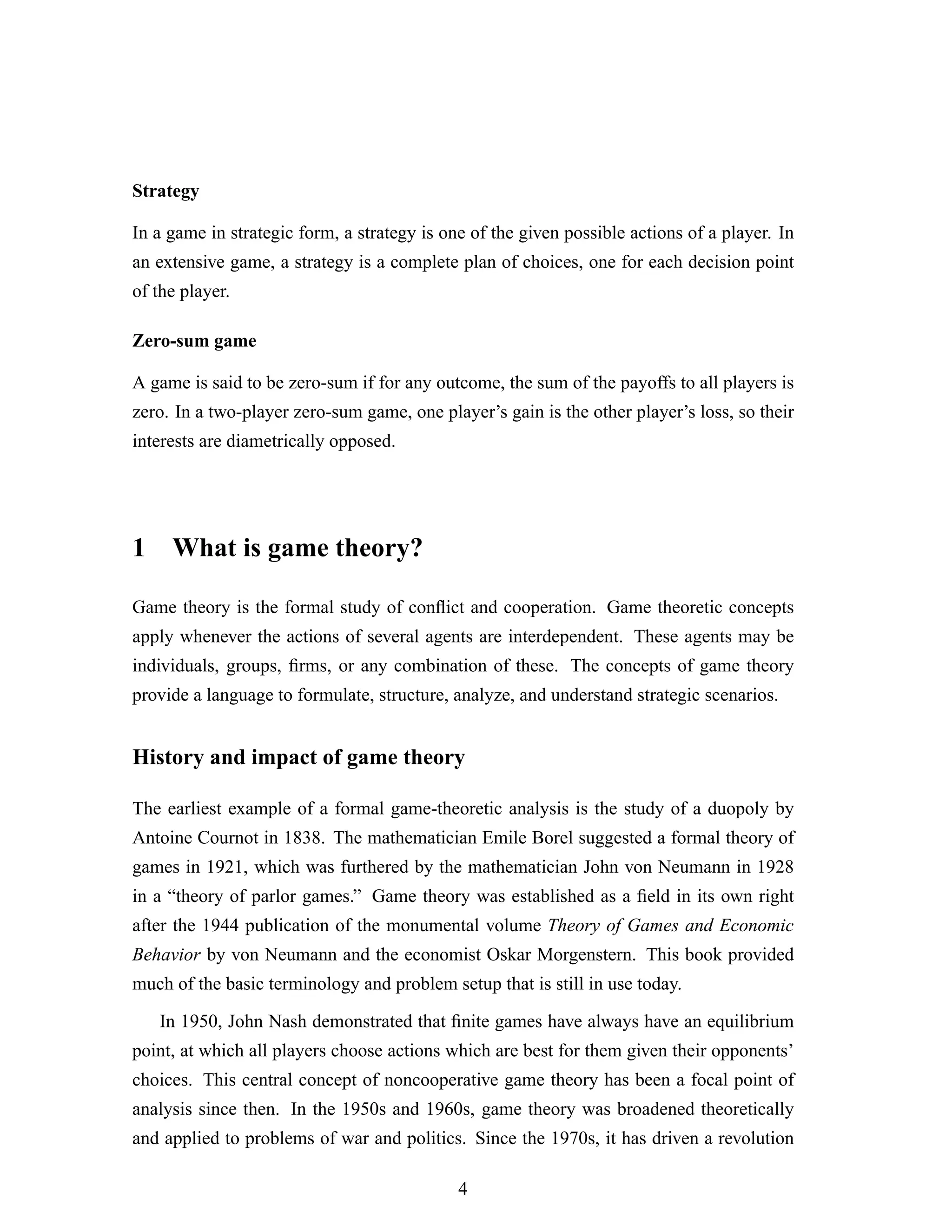 Strategy
In a game in strategic form, a strategy is one of the given possible actions of a player. In
an extensive game, a strategy is a complete plan of choices, one for each decision point
of the player.
Zero-sum game
A game is said to be zero-sum if for any outcome, the sum of the payoffs to all players is
zero. In a two-player zero-sum game, one player’s gain is the other player’s loss, so their
interests are diametrically opposed.
1 What is game theory?
Game theory is the formal study of conﬂict and cooperation. Game theoretic concepts
apply whenever the actions of several agents are interdependent. These agents may be
individuals, groups, ﬁrms, or any combination of these. The concepts of game theory
provide a language to formulate, structure, analyze, and understand strategic scenarios.
History and impact of game theory
The earliest example of a formal game-theoretic analysis is the study of a duopoly by
Antoine Cournot in 1838. The mathematician Emile Borel suggested a formal theory of
games in 1921, which was furthered by the mathematician John von Neumann in 1928
in a “theory of parlor games.” Game theory was established as a ﬁeld in its own right
after the 1944 publication of the monumental volume Theory of Games and Economic
Behavior by von Neumann and the economist Oskar Morgenstern. This book provided
much of the basic terminology and problem setup that is still in use today.
In 1950, John Nash demonstrated that ﬁnite games have always have an equilibrium
point, at which all players choose actions which are best for them given their opponents’
choices. This central concept of noncooperative game theory has been a focal point of
analysis since then. In the 1950s and 1960s, game theory was broadened theoretically
and applied to problems of war and politics. Since the 1970s, it has driven a revolution
4
 