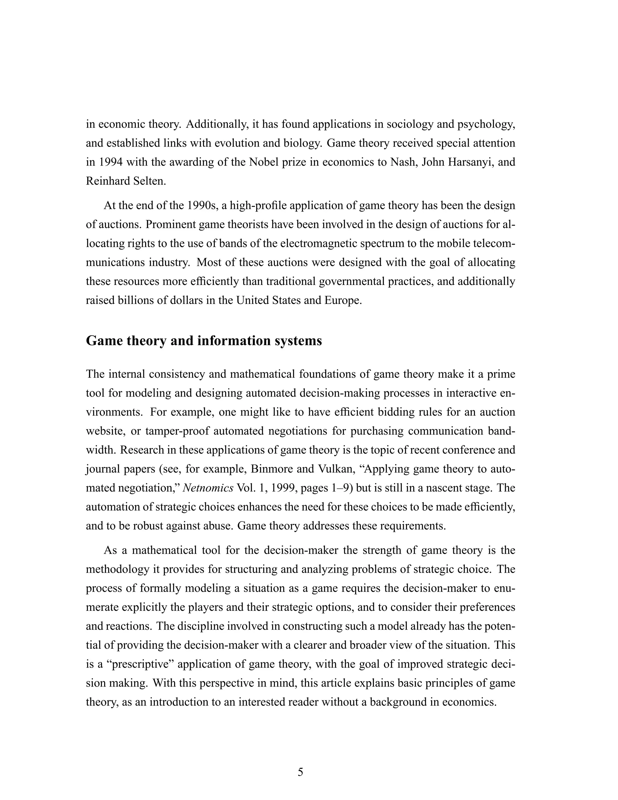 in economic theory. Additionally, it has found applications in sociology and psychology,
and established links with evolution and biology. Game theory received special attention
in 1994 with the awarding of the Nobel prize in economics to Nash, John Harsanyi, and
Reinhard Selten.
At the end of the 1990s, a high-proﬁle application of game theory has been the design
of auctions. Prominent game theorists have been involved in the design of auctions for al-
locating rights to the use of bands of the electromagnetic spectrum to the mobile telecom-
munications industry. Most of these auctions were designed with the goal of allocating
these resources more efﬁciently than traditional governmental practices, and additionally
raised billions of dollars in the United States and Europe.
Game theory and information systems
The internal consistency and mathematical foundations of game theory make it a prime
tool for modeling and designing automated decision-making processes in interactive en-
vironments. For example, one might like to have efﬁcient bidding rules for an auction
website, or tamper-proof automated negotiations for purchasing communication band-
width. Research in these applications of game theory is the topic of recent conference and
journal papers (see, for example, Binmore and Vulkan, “Applying game theory to auto-
mated negotiation,” Netnomics Vol. 1, 1999, pages 1–9) but is still in a nascent stage. The
automation of strategic choices enhances the need for these choices to be made efﬁciently,
and to be robust against abuse. Game theory addresses these requirements.
As a mathematical tool for the decision-maker the strength of game theory is the
methodology it provides for structuring and analyzing problems of strategic choice. The
process of formally modeling a situation as a game requires the decision-maker to enu-
merate explicitly the players and their strategic options, and to consider their preferences
and reactions. The discipline involved in constructing such a model already has the poten-
tial of providing the decision-maker with a clearer and broader view of the situation. This
is a “prescriptive” application of game theory, with the goal of improved strategic deci-
sion making. With this perspective in mind, this article explains basic principles of game
theory, as an introduction to an interested reader without a background in economics.
5
 