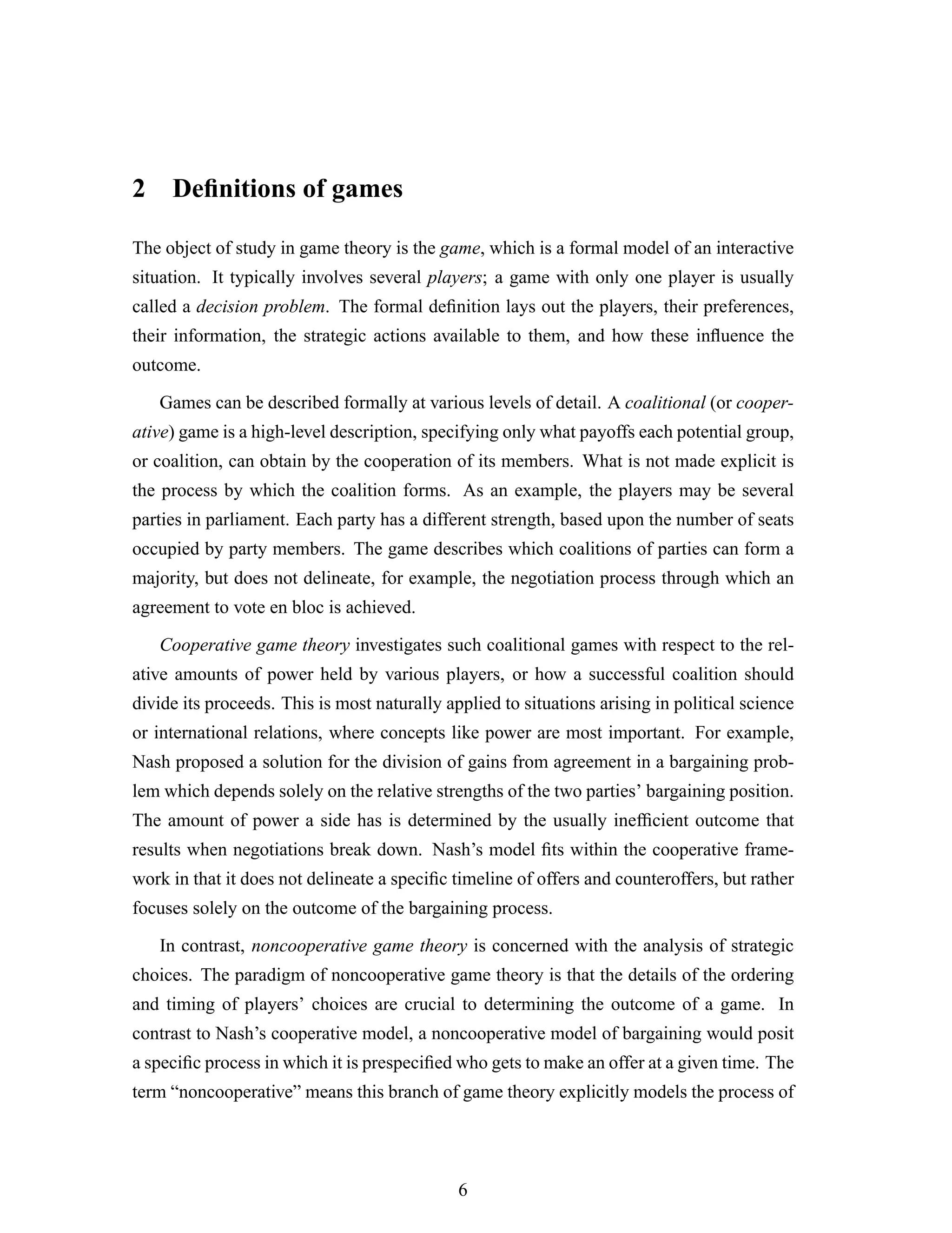 2 Deﬁnitions of games
The object of study in game theory is the game, which is a formal model of an interactive
situation. It typically involves several players; a game with only one player is usually
called a decision problem. The formal deﬁnition lays out the players, their preferences,
their information, the strategic actions available to them, and how these inﬂuence the
outcome.
Games can be described formally at various levels of detail. A coalitional (or cooper-
ative) game is a high-level description, specifying only what payoffs each potential group,
or coalition, can obtain by the cooperation of its members. What is not made explicit is
the process by which the coalition forms. As an example, the players may be several
parties in parliament. Each party has a different strength, based upon the number of seats
occupied by party members. The game describes which coalitions of parties can form a
majority, but does not delineate, for example, the negotiation process through which an
agreement to vote en bloc is achieved.
Cooperative game theory investigates such coalitional games with respect to the rel-
ative amounts of power held by various players, or how a successful coalition should
divide its proceeds. This is most naturally applied to situations arising in political science
or international relations, where concepts like power are most important. For example,
Nash proposed a solution for the division of gains from agreement in a bargaining prob-
lem which depends solely on the relative strengths of the two parties’ bargaining position.
The amount of power a side has is determined by the usually inefﬁcient outcome that
results when negotiations break down. Nash’s model ﬁts within the cooperative frame-
work in that it does not delineate a speciﬁc timeline of offers and counteroffers, but rather
focuses solely on the outcome of the bargaining process.
In contrast, noncooperative game theory is concerned with the analysis of strategic
choices. The paradigm of noncooperative game theory is that the details of the ordering
and timing of players’ choices are crucial to determining the outcome of a game. In
contrast to Nash’s cooperative model, a noncooperative model of bargaining would posit
a speciﬁc process in which it is prespeciﬁed who gets to make an offer at a given time. The
term “noncooperative” means this branch of game theory explicitly models the process of
6
 