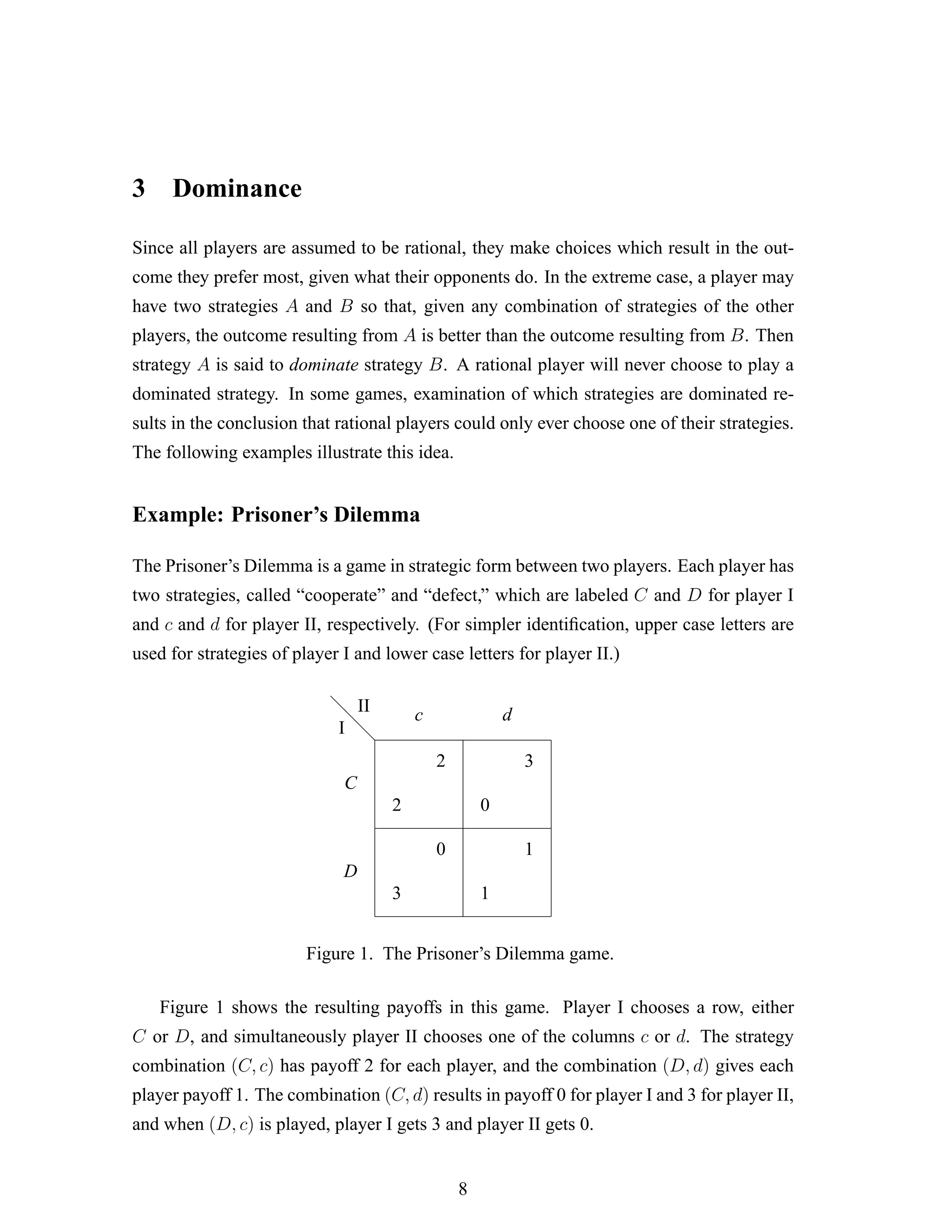 3 Dominance
Since all players are assumed to be rational, they make choices which result in the out-
come they prefer most, given what their opponents do. In the extreme case, a player may
have two strategies A and B so that, given any combination of strategies of the other
players, the outcome resulting from A is better than the outcome resulting from B. Then
strategy A is said to dominate strategy B. A rational player will never choose to play a
dominated strategy. In some games, examination of which strategies are dominated re-
sults in the conclusion that rational players could only ever choose one of their strategies.
The following examples illustrate this idea.
Example: Prisoner’s Dilemma
The Prisoner’s Dilemma is a game in strategic form between two players. Each player has
two strategies, called “cooperate” and “defect,” which are labeled C and D for player I
and c and d for player II, respectively. (For simpler identiﬁcation, upper case letters are
used for strategies of player I and lower case letters for player II.)
d
d
d
2
2
3
0
0
3
1
1
I
II
C
D
c d
Figure 1. The Prisoner’s Dilemma game.
Figure 1 shows the resulting payoffs in this game. Player I chooses a row, either
C or D, and simultaneously player II chooses one of the columns c or d. The strategy
combination (C, c) has payoff 2 for each player, and the combination (D, d) gives each
player payoff 1. The combination (C, d) results in payoff 0 for player I and 3 for player II,
and when (D, c) is played, player I gets 3 and player II gets 0.
8
 