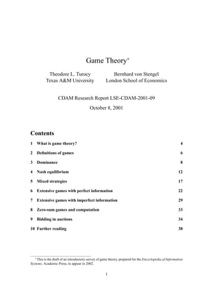 Game Theory∗
Theodore L. Turocy
Texas A&M University
Bernhard von Stengel
London School of Economics
CDAM Research Report LSE-CDAM-2001-09
October 8, 2001
Contents
1 What is game theory? 4
2 Deﬁnitions of games 6
3 Dominance 8
4 Nash equilibrium 12
5 Mixed strategies 17
6 Extensive games with perfect information 22
7 Extensive games with imperfect information 29
8 Zero-sum games and computation 33
9 Bidding in auctions 34
10 Further reading 38
∗
This is the draft of an introductory survey of game theory, prepared for the Encyclopedia of Information
Systems, Academic Press, to appear in 2002.
1
 