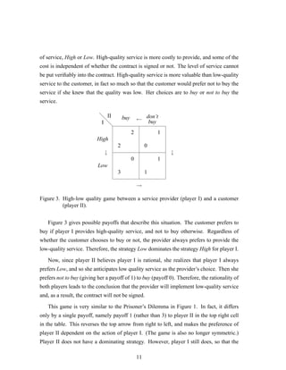 of service, High or Low. High-quality service is more costly to provide, and some of the
cost is independent of whether the contract is signed or not. The level of service cannot
be put veriﬁably into the contract. High-quality service is more valuable than low-quality
service to the customer, in fact so much so that the customer would prefer not to buy the
service if she knew that the quality was low. Her choices are to buy or not to buy the
service.
d
d
d
2
2
3
0
0
1
1
1
I
II
High
Low
buy don’t
buy
↓ ↓
→
←
Figure 3. High-low quality game between a service provider (player I) and a customer
(player II).
Figure 3 gives possible payoffs that describe this situation. The customer prefers to
buy if player I provides high-quality service, and not to buy otherwise. Regardless of
whether the customer chooses to buy or not, the provider always prefers to provide the
low-quality service. Therefore, the strategy Low dominates the strategy High for player I.
Now, since player II believes player I is rational, she realizes that player I always
prefers Low, and so she anticipates low quality service as the provider’s choice. Then she
prefers not to buy (giving her a payoff of 1) to buy (payoff 0). Therefore, the rationality of
both players leads to the conclusion that the provider will implement low-quality service
and, as a result, the contract will not be signed.
This game is very similar to the Prisoner’s Dilemma in Figure 1. In fact, it differs
only by a single payoff, namely payoff 1 (rather than 3) to player II in the top right cell
in the table. This reverses the top arrow from right to left, and makes the preference of
player II dependent on the action of player I. (The game is also no longer symmetric.)
Player II does not have a dominating strategy. However, player I still does, so that the
11
 