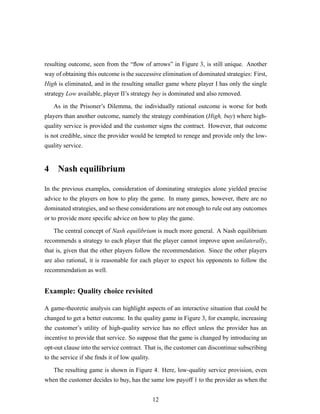 resulting outcome, seen from the “ﬂow of arrows” in Figure 3, is still unique. Another
way of obtaining this outcome is the successive elimination of dominated strategies: First,
High is eliminated, and in the resulting smaller game where player I has only the single
strategy Low available, player II’s strategy buy is dominated and also removed.
As in the Prisoner’s Dilemma, the individually rational outcome is worse for both
players than another outcome, namely the strategy combination (High, buy) where high-
quality service is provided and the customer signs the contract. However, that outcome
is not credible, since the provider would be tempted to renege and provide only the low-
quality service.
4 Nash equilibrium
In the previous examples, consideration of dominating strategies alone yielded precise
advice to the players on how to play the game. In many games, however, there are no
dominated strategies, and so these considerations are not enough to rule out any outcomes
or to provide more speciﬁc advice on how to play the game.
The central concept of Nash equilibrium is much more general. A Nash equilibrium
recommends a strategy to each player that the player cannot improve upon unilaterally,
that is, given that the other players follow the recommendation. Since the other players
are also rational, it is reasonable for each player to expect his opponents to follow the
recommendation as well.
Example: Quality choice revisited
A game-theoretic analysis can highlight aspects of an interactive situation that could be
changed to get a better outcome. In the quality game in Figure 3, for example, increasing
the customer’s utility of high-quality service has no effect unless the provider has an
incentive to provide that service. So suppose that the game is changed by introducing an
opt-out clause into the service contract. That is, the customer can discontinue subscribing
to the service if she ﬁnds it of low quality.
The resulting game is shown in Figure 4. Here, low-quality service provision, even
when the customer decides to buy, has the same low payoff 1 to the provider as when the
12
 