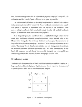 time, the same strategy names will be used for both players). For player II, High and Low
replace buy and don’t buy in Figure 4. The rest of the game stays as it is.
The (unchanged) payoffs have the following interpretation for player I (which applies
in the same way to player II by symmetry): A Low bandwidth connection works equally
well (payoff 1) regardless of whether the other side has high or low bandwidth. How-
ever, switching from Low to High is preferable only if the other side has high bandwidth
(payoff 2), otherwise it incurs unnecessary cost (payoff 0).
As in the quality game, the equilibrium (Low, Low) (the bottom right cell) is inferior
to the other equilibrium, although in this interpretation it does not look quite as bad.
Moreover, the strategy Low has obviously the better worst-case payoff, as considered for
all possible strategies of the other player, no matter if these strategies are rational choices
or not. The strategy Low is therefore also called a max-min strategy since it maximizes
the minimum payoff the player can get in each case. In a sense, investing only in low-
bandwidth equipment is a safe choice. Moreover, this strategy is part of an equilibrium,
and entirely justiﬁed if the player expects the other player to do the same.
Evolutionary games
The bandwidth choice game can be given a different interpretation where it applies to a
large population of identical players. Equilibrium can then be viewed as the outcome of
a dynamic process rather than of conscious rational analysis.
d
d
d
5
5
1
0
0
1
1
1
I
II
High
Low
High Low
↑ ↓
→
←
Figure 5. The bandwidth choice game.
15
 