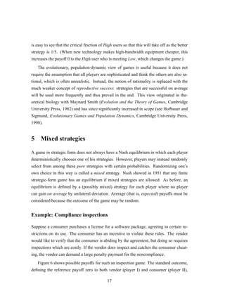 is easy to see that the critical fraction of High users so that this will take off as the better
strategy is 1/5. (When new technology makes high-bandwidth equipment cheaper, this
increases the payoff 0 to the High user who is meeting Low, which changes the game.)
The evolutionary, population-dynamic view of games is useful because it does not
require the assumption that all players are sophisticated and think the others are also ra-
tional, which is often unrealistic. Instead, the notion of rationality is replaced with the
much weaker concept of reproductive success: strategies that are successful on average
will be used more frequently and thus prevail in the end. This view originated in the-
oretical biology with Maynard Smith (Evolution and the Theory of Games, Cambridge
University Press, 1982) and has since signiﬁcantly increased in scope (see Hofbauer and
Sigmund, Evolutionary Games and Population Dynamics, Cambridge University Press,
1998).
5 Mixed strategies
A game in strategic form does not always have a Nash equilibrium in which each player
deterministically chooses one of his strategies. However, players may instead randomly
select from among these pure strategies with certain probabilities. Randomizing one’s
own choice in this way is called a mixed strategy. Nash showed in 1951 that any ﬁnite
strategic-form game has an equilibrium if mixed strategies are allowed. As before, an
equilibrium is deﬁned by a (possibly mixed) strategy for each player where no player
can gain on average by unilateral deviation. Average (that is, expected) payoffs must be
considered because the outcome of the game may be random.
Example: Compliance inspections
Suppose a consumer purchases a license for a software package, agreeing to certain re-
strictions on its use. The consumer has an incentive to violate these rules. The vendor
would like to verify that the consumer is abiding by the agreement, but doing so requires
inspections which are costly. If the vendor does inspect and catches the consumer cheat-
ing, the vendor can demand a large penalty payment for the noncompliance.
Figure 6 shows possible payoffs for such an inspection game. The standard outcome,
deﬁning the reference payoff zero to both vendor (player I) and consumer (player II),
17
 