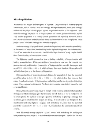 Mixed equilibrium
What should the players do in the game of Figure 6? One possibility is that they prepare
for the worst, that is, choose a max-min strategy. As explained before, a max-min strategy
maximizes the player’s worst payoff against all possible choices of the opponent. The
max-min strategy for player I is to Inspect (where the vendor guarantees himself payoff
−6), and for player II it is to comply (which guarantees her payoff 0). However, this is
not a Nash equilibrium and hence not a stable recommendation to the two players, since
player I could switch his strategy and improve his payoff.
A mixed strategy of player I in this game is to Inspect only with a certain probability.
In the context of inspections, randomizing is also a practical approach that reduces costs.
Even if an inspection is not certain, a sufﬁciently high chance of being caught should
deter from cheating, at least to some extent.
The following considerations show how to ﬁnd the probability of inspection that will
lead to an equilibrium. If the probability of inspection is very low, for example one
percent, then player II receives (irrespective of that probability) payoff 0 for comply, and
payoff 0.99×10+0.01×(−90) = 9, which is bigger than zero, for cheat. Hence, player II
will still cheat, just as in the absence of inspection.
If the probability of inspection is much higher, for example 0.2, then the expected
payoff for cheat is 0.8 × 10 + 0.2 × (−90) = −10, which is less than zero, so that
player II prefers to comply. If the inspection probability is either too low or too high, then
player II has a unique best response. As shown above, such a pure strategy cannot be part
of an equilibrium.
Hence, the only case where player II herself could possibly randomize between her
strategies is if both strategies give her the same payoff, that is, if she is indifferent. It
is never optimal for a player to assign a positive probability to playing a strategy that
is inferior, given what the other players are doing. It is not hard to see that player II is
indifferent if and only if player I inspects with probability 0.1, since then the expected
payoff for cheat is 0.9 × 10 + 0.1 × (−90) = 0, which is then the same as the payoff for
comply.
With this mixed strategy of player I (Don’t inspect with probability 0.9 and Inspect
with probability 0.1), player II is indifferent between her strategies. Hence, she can mix
19
 