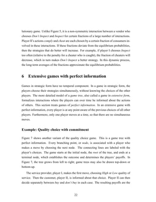 lutionary game. Unlike Figure 5, it is a non-symmetric interaction between a vendor who
chooses Don’t Inspect and Inspect for certain fractions of a large number of interactions.
Player II’s actions comply and cheat are each chosen by a certain fraction of consumers in-
volved in these interactions. If these fractions deviate from the equilibrium probabilities,
then the strategies that do better will increase. For example, if player I chooses Inspect
too often (relative to the penalty for a cheater who is caught), the fraction of cheaters will
decrease, which in turn makes Don’t Inspect a better strategy. In this dynamic process,
the long-term averages of the fractions approximate the equilibrium probabilities.
6 Extensive games with perfect information
Games in strategic form have no temporal component. In a game in strategic form, the
players choose their strategies simultaneously, without knowing the choices of the other
players. The more detailed model of a game tree, also called a game in extensive form,
formalizes interactions where the players can over time be informed about the actions
of others. This section treats games of perfect information. In an extensive game with
perfect information, every player is at any point aware of the previous choices of all other
players. Furthermore, only one player moves at a time, so that there are no simultaneous
moves.
Example: Quality choice with commitment
Figure 7 shows another variant of the quality choice game. This is a game tree with
perfect information. Every branching point, or node, is associated with a player who
makes a move by choosing the next node. The connecting lines are labeled with the
player’s choices. The game starts at the initial node, the root of the tree, and ends at a
terminal node, which establishes the outcome and determines the players’ payoffs. In
Figure 7, the tree grows from left to right; game trees may also be drawn top-down or
bottom-up.
The service provider, player I, makes the ﬁrst move, choosing High or Low quality of
service. Then the customer, player II, is informed about that choice. Player II can then
decide separately between buy and don’t buy in each case. The resulting payoffs are the
22
 