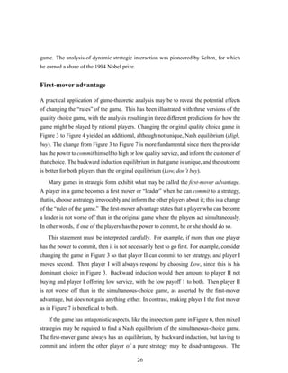 game. The analysis of dynamic strategic interaction was pioneered by Selten, for which
he earned a share of the 1994 Nobel prize.
First-mover advantage
A practical application of game-theoretic analysis may be to reveal the potential effects
of changing the “rules” of the game. This has been illustrated with three versions of the
quality choice game, with the analysis resulting in three different predictions for how the
game might be played by rational players. Changing the original quality choice game in
Figure 3 to Figure 4 yielded an additional, although not unique, Nash equilibrium (High,
buy). The change from Figure 3 to Figure 7 is more fundamental since there the provider
has the power to commit himself to high or low quality service, and inform the customer of
that choice. The backward induction equilibrium in that game is unique, and the outcome
is better for both players than the original equilibrium (Low, don’t buy).
Many games in strategic form exhibit what may be called the ﬁrst-mover advantage.
A player in a game becomes a ﬁrst mover or “leader” when he can commit to a strategy,
that is, choose a strategy irrevocably and inform the other players about it; this is a change
of the “rules of the game.” The ﬁrst-mover advantage states that a player who can become
a leader is not worse off than in the original game where the players act simultaneously.
In other words, if one of the players has the power to commit, he or she should do so.
This statement must be interpreted carefully. For example, if more than one player
has the power to commit, then it is not necessarily best to go ﬁrst. For example, consider
changing the game in Figure 3 so that player II can commit to her strategy, and player I
moves second. Then player I will always respond by choosing Low, since this is his
dominant choice in Figure 3. Backward induction would then amount to player II not
buying and player I offering low service, with the low payoff 1 to both. Then player II
is not worse off than in the simultaneous-choice game, as asserted by the ﬁrst-mover
advantage, but does not gain anything either. In contrast, making player I the ﬁrst mover
as in Figure 7 is beneﬁcial to both.
If the game has antagonistic aspects, like the inspection game in Figure 6, then mixed
strategies may be required to ﬁnd a Nash equilibrium of the simultaneous-choice game.
The ﬁrst-mover game always has an equilibrium, by backward induction, but having to
commit and inform the other player of a pure strategy may be disadvantageous. The
26
 
