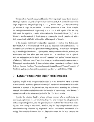 The payoffs in Figure 9 are derived from the following simple model due to Cournot.
The high, medium, low, and zero production numbers are 6, 4, 3, and 0 million memory
chips, respectively. The proﬁt per chip is 12 − Q dollars, where Q is the total quantity
(in millions of chips) on the market. The entire production is sold. As an example,
the strategy combination (H, l) yields Q = 6 + 3 = 9, with a proﬁt of $3 per chip.
This yields the payoffs of 18 and 9 million dollars for ﬁrms I and II in the (H, l) cell in
Figure 9. Another example is ﬁrm I acting as a monopolist (ﬁrm II choosing n), with a
high production level H of 6 million chips sold at a proﬁt of $6 each.
In this model, a monopolist would produce a quantity of 6 million even if other num-
bers than 6, 4, 3, or 0 were allowed, which gives the maximum proﬁt of $36 million. The
two ﬁrms could cooperate and split that amount by producing 3 million each, correspond-
ing to the strategy combination (L, l) in Figure 9. The equilibrium quantities, however, are
4 million for each ﬁrm, where both ﬁrms receive less. The central four cells in Figure 9,
with low and medium production in place of “cooperate” and “defect,” have the structure
of a Prisoner’ Dilemma game (Figure 1), which arises here in a natural economic context.
The optimal commitment of a ﬁrst mover is to produce a quantity of 6 million, with the
follower choosing 3 million. These numbers, and the equilibrium (“Cournot”) quantity of
4 million, apply even when arbitrary quantities are allowed (see Gibbons, 1992).
7 Extensive games with imperfect information
Typically, players do not always have full access to all the information which is relevant
to their choices. Extensive games with imperfect information model exactly which in-
formation is available to the players when they make a move. Modeling and evaluating
strategic information precisely is one of the strengths of game theory. John Harsanyi’s
pioneering work in this area was recognized in the 1994 Nobel awards.
Consider the situation faced by a large software company after a small startup has
announced deployment of a key new technology. The large company has a large research
and development operation, and it is generally known that they have researchers work-
ing on a wide variety of innovations. However, only the large company knows for sure
whether or not they have made any progress on a product similar to the startup’s new tech-
nology. The startup believes that there is a 50 percent chance that the large company has
29
 