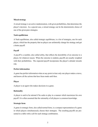 Mixed strategy
A mixed strategy is an active randomization, with given probabilities, that determines the
player’s decision. As a special case, a mixed strategy can be the deterministic choice of
one of the given pure strategies.
Nash equilibrium
A Nash equilibrium, also called strategic equilibrium, is a list of strategies, one for each
player, which has the property that no player can unilaterally change his strategy and get
a better payoff.
Payoff
A payoff is a number, also called utility, that reﬂects the desirability of an outcome to a
player, for whatever reason. When the outcome is random, payoffs are usually weighted
with their probabilities. The expected payoff incorporates the player’s attitude towards
risk.
Perfect information
A game has perfect information when at any point in time only one player makes a move,
and knows all the actions that have been made until then.
Player
A player is an agent who makes decisions in a game.
Rationality
A player is said to be rational if he seeks to play in a manner which maximizes his own
payoff. It is often assumed that the rationality of all players is common knowledge.
Strategic form
A game in strategic form, also called normal form, is a compact representation of a game
in which players simultaneously choose their strategies. The resulting payoffs are pre-
sented in a table with a cell for each strategy combination.
3
 