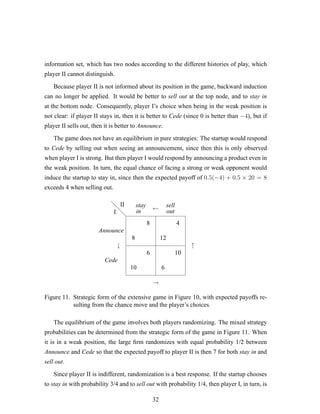 information set, which has two nodes according to the different histories of play, which
player II cannot distinguish.
Because player II is not informed about its position in the game, backward induction
can no longer be applied. It would be better to sell out at the top node, and to stay in
at the bottom node. Consequently, player I’s choice when being in the weak position is
not clear: if player II stays in, then it is better to Cede (since 0 is better than −4), but if
player II sells out, then it is better to Announce.
The game does not have an equilibrium in pure strategies: The startup would respond
to Cede by selling out when seeing an announcement, since then this is only observed
when player I is strong. But then player I would respond by announcing a product even in
the weak position. In turn, the equal chance of facing a strong or weak opponent would
induce the startup to stay in, since then the expected payoff of 0.5(−4) + 0.5 × 20 = 8
exceeds 4 when selling out.
d
d
d
8
8
10
6
12
4
6
10
I
II
Announce
Cede
stay
in
sell
out
↓ ↑
→
←
Figure 11. Strategic form of the extensive game in Figure 10, with expected payoffs re-
sulting from the chance move and the player’s choices.
The equilibrium of the game involves both players randomizing. The mixed strategy
probabilities can be determined from the strategic form of the game in Figure 11. When
it is in a weak position, the large ﬁrm randomizes with equal probability 1/2 between
Announce and Cede so that the expected payoff to player II is then 7 for both stay in and
sell out.
Since player II is indifferent, randomization is a best response. If the startup chooses
to stay in with probability 3/4 and to sell out with probability 1/4, then player I, in turn, is
32
 
