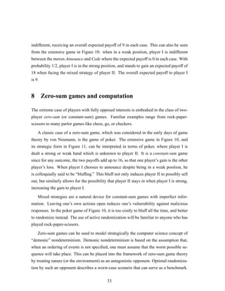 indifferent, receiving an overall expected payoff of 9 in each case. This can also be seen
from the extensive game in Figure 10: when in a weak position, player I is indifferent
between the moves Announce and Cede where the expected payoff is 0 in each case. With
probability 1/2, player I is in the strong position, and stands to gain an expected payoff of
18 when facing the mixed strategy of player II. The overall expected payoff to player I
is 9.
8 Zero-sum games and computation
The extreme case of players with fully opposed interests is embodied in the class of two-
player zero-sum (or constant-sum) games. Familiar examples range from rock-paper-
scissors to many parlor games like chess, go, or checkers.
A classic case of a zero-sum game, which was considered in the early days of game
theory by von Neumann, is the game of poker. The extensive game in Figure 10, and
its strategic form in Figure 11, can be interpreted in terms of poker, where player I is
dealt a strong or weak hand which is unknown to player II. It is a constant-sum game
since for any outcome, the two payoffs add up to 16, so that one player’s gain is the other
player’s loss. When player I chooses to announce despite being in a weak position, he
is colloquially said to be “blufﬁng.” This bluff not only induces player II to possibly sell
out, but similarly allows for the possibility that player II stays in when player I is strong,
increasing the gain to player I.
Mixed strategies are a natural device for constant-sum games with imperfect infor-
mation. Leaving one’s own actions open reduces one’s vulnerability against malicious
responses. In the poker game of Figure 10, it is too costly to bluff all the time, and better
to randomize instead. The use of active randomization will be familiar to anyone who has
played rock-paper-scissors.
Zero-sum games can be used to model strategically the computer science concept of
“demonic” nondeterminism. Demonic nondeterminism is based on the assumption that,
when an ordering of events is not speciﬁed, one must assume that the worst possible se-
quence will take place. This can be placed into the framework of zero-sum game theory
by treating nature (or the environment) as an antagonistic opponent. Optimal randomiza-
tion by such an opponent describes a worst-case scenario that can serve as a benchmark.
33
 