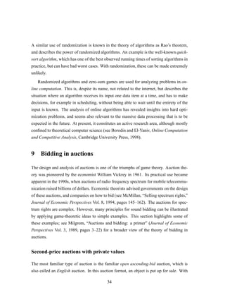 A similar use of randomization is known in the theory of algorithms as Rao’s theorem,
and describes the power of randomized algorithms. An example is the well-known quick-
sort algorithm, which has one of the best observed running times of sorting algorithms in
practice, but can have bad worst cases. With randomization, these can be made extremely
unlikely.
Randomized algorithms and zero-sum games are used for analyzing problems in on-
line computation. This is, despite its name, not related to the internet, but describes the
situation where an algorithm receives its input one data item at a time, and has to make
decisions, for example in scheduling, without being able to wait until the entirety of the
input is known. The analysis of online algorithms has revealed insights into hard opti-
mization problems, and seems also relevant to the massive data processing that is to be
expected in the future. At present, it constitutes an active research area, although mostly
conﬁned to theoretical computer science (see Borodin and El-Yaniv, Online Computation
and Competitive Analysis, Cambridge University Press, 1998).
9 Bidding in auctions
The design and analysis of auctions is one of the triumphs of game theory. Auction the-
ory was pioneered by the economist William Vickrey in 1961. Its practical use became
apparent in the 1990s, when auctions of radio frequency spectrum for mobile telecommu-
nication raised billions of dollars. Economic theorists advised governments on the design
of these auctions, and companies on how to bid (see McMillan, “Selling spectrum rights,”
Journal of Economic Perspectives Vol. 8, 1994, pages 145–162). The auctions for spec-
trum rights are complex. However, many principles for sound bidding can be illustrated
by applying game-theoretic ideas to simple examples. This section highlights some of
these examples; see Milgrom, “Auctions and bidding: a primer” (Journal of Economic
Perspectives Vol. 3, 1989, pages 3–22) for a broader view of the theory of bidding in
auctions.
Second-price auctions with private values
The most familiar type of auction is the familiar open ascending-bid auction, which is
also called an English auction. In this auction format, an object is put up for sale. With
34
 
