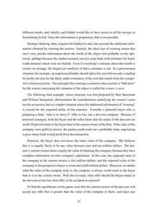different results, and, ideally, each bidder would like to have access to all the surveys in
formulating its bid. Since the information is proprietary, that is not possible.
Strategic thinking, then, requires the bidders to take into account the additional infor-
mation obtained by winning the auction. Namely, the sheer fact of winning means that
one’s own, private information about the worth of the object was probably overly opti-
mistic, perhaps because the market research surveys came back with estimates for band-
width demand which were too bullish. Even if everybody’s estimate about that worth is
correct on average, the largest (or smallest) of these estimates is not. In a procurement
situation, for example, an experienced bidder should add to his own bid not only a markup
for proﬁt, but also for the likely under-estimation of the cost that results from the compet-
itive selection process. The principle that winning a common-value auction is “bad news”
for the winner concerning the valuation of the object is called the winner’s curse.
The following ﬁnal example, whose structure was ﬁrst proposed by Max Bazerman
and William Samuelson, demonstrates the considerations underlying the winner’s curse
not for an auction, but in a simpler situation where the additional information of “winning”
is crucial for the expected utility of the outcome. Consider a potential buyer who is
preparing a ﬁnal, “take it or leave it” offer to buy out a dot-com company. Because of
potential synergies, both the buyer and the seller know that the assets of the dot-com are
worth 50 percent more to the buyer than to the current owner of the ﬁrm. If the value of the
company were publicly known, the parties could work out a proﬁtable trade, negotiating
a price where both would proﬁt from the transaction.
However, the buyer does not know the exact value of the company. She believes
that it is equally likely to be any value between zero and ten million dollars. The dot-
com’s current owners know exactly the value of retaining the company, because they have
complete information on their company’s operations. In this case, the expected value of
the company to the current owners is ﬁve million dollars, and the expected value of the
company to the prospective buyer is seven and a half million dollars. Moreover, no matter
what the value of the company truly is, the company is always worth more to the buyer
than it is to the current owner. With this in mind, what offer should the buyer tender to
the dot-com as her last, best offer, to be accepted or rejected?
To ﬁnd the equilibrium of this game, note that the current owners of the dot-com will
accept any offer that is greater than the value of the company to them, and reject any
37
 