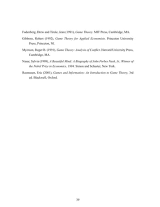 Fudenberg, Drew and Tirole, Jean (1991), Game Theory. MIT Press, Cambridge, MA.
Gibbons, Robert (1992), Game Theory for Applied Economists. Princeton University
Press, Princeton, NJ.
Myerson, Roger B. (1991), Game Theory: Analysis of Conﬂict. Harvard University Press,
Cambridge, MA.
Nasar, Sylvia (1998), A Beautiful Mind: A Biography of John Forbes Nash, Jr., Winner of
the Nobel Prize in Economics, 1994. Simon and Schuster, New York.
Rasmusen, Eric (2001), Games and Information: An Introduction to Game Theory, 3rd
ed. Blackwell, Oxford.
39
 
