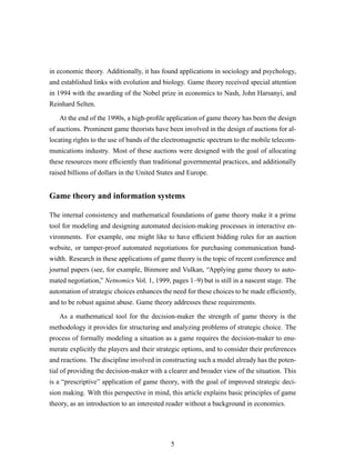 in economic theory. Additionally, it has found applications in sociology and psychology,
and established links with evolution and biology. Game theory received special attention
in 1994 with the awarding of the Nobel prize in economics to Nash, John Harsanyi, and
Reinhard Selten.
At the end of the 1990s, a high-proﬁle application of game theory has been the design
of auctions. Prominent game theorists have been involved in the design of auctions for al-
locating rights to the use of bands of the electromagnetic spectrum to the mobile telecom-
munications industry. Most of these auctions were designed with the goal of allocating
these resources more efﬁciently than traditional governmental practices, and additionally
raised billions of dollars in the United States and Europe.
Game theory and information systems
The internal consistency and mathematical foundations of game theory make it a prime
tool for modeling and designing automated decision-making processes in interactive en-
vironments. For example, one might like to have efﬁcient bidding rules for an auction
website, or tamper-proof automated negotiations for purchasing communication band-
width. Research in these applications of game theory is the topic of recent conference and
journal papers (see, for example, Binmore and Vulkan, “Applying game theory to auto-
mated negotiation,” Netnomics Vol. 1, 1999, pages 1–9) but is still in a nascent stage. The
automation of strategic choices enhances the need for these choices to be made efﬁciently,
and to be robust against abuse. Game theory addresses these requirements.
As a mathematical tool for the decision-maker the strength of game theory is the
methodology it provides for structuring and analyzing problems of strategic choice. The
process of formally modeling a situation as a game requires the decision-maker to enu-
merate explicitly the players and their strategic options, and to consider their preferences
and reactions. The discipline involved in constructing such a model already has the poten-
tial of providing the decision-maker with a clearer and broader view of the situation. This
is a “prescriptive” application of game theory, with the goal of improved strategic deci-
sion making. With this perspective in mind, this article explains basic principles of game
theory, as an introduction to an interested reader without a background in economics.
5
 