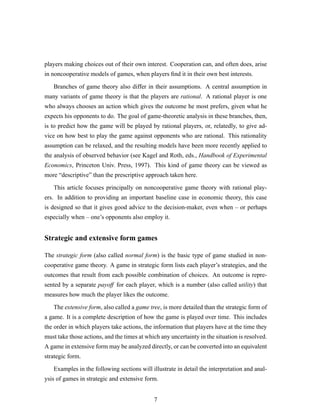 players making choices out of their own interest. Cooperation can, and often does, arise
in noncooperative models of games, when players ﬁnd it in their own best interests.
Branches of game theory also differ in their assumptions. A central assumption in
many variants of game theory is that the players are rational. A rational player is one
who always chooses an action which gives the outcome he most prefers, given what he
expects his opponents to do. The goal of game-theoretic analysis in these branches, then,
is to predict how the game will be played by rational players, or, relatedly, to give ad-
vice on how best to play the game against opponents who are rational. This rationality
assumption can be relaxed, and the resulting models have been more recently applied to
the analysis of observed behavior (see Kagel and Roth, eds., Handbook of Experimental
Economics, Princeton Univ. Press, 1997). This kind of game theory can be viewed as
more “descriptive” than the prescriptive approach taken here.
This article focuses principally on noncooperative game theory with rational play-
ers. In addition to providing an important baseline case in economic theory, this case
is designed so that it gives good advice to the decision-maker, even when – or perhaps
especially when – one’s opponents also employ it.
Strategic and extensive form games
The strategic form (also called normal form) is the basic type of game studied in non-
cooperative game theory. A game in strategic form lists each player’s strategies, and the
outcomes that result from each possible combination of choices. An outcome is repre-
sented by a separate payoff for each player, which is a number (also called utility) that
measures how much the player likes the outcome.
The extensive form, also called a game tree, is more detailed than the strategic form of
a game. It is a complete description of how the game is played over time. This includes
the order in which players take actions, the information that players have at the time they
must take those actions, and the times at which any uncertainty in the situation is resolved.
A game in extensive form may be analyzed directly, or can be converted into an equivalent
strategic form.
Examples in the following sections will illustrate in detail the interpretation and anal-
ysis of games in strategic and extensive form.
7
 