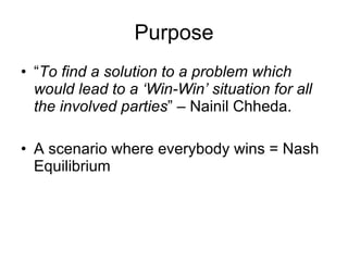 Purpose “ To find a solution to a problem which would lead to a ‘Win-Win’ situation for all the involved parties ” – Nainil Chheda. A scenario where everybody wins = Nash Equilibrium 
