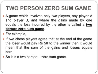 TWO PERSON ZERO SUM GAME
 A game which involves only two players, say player A
  and player B, and where the gains made by one
  equals the loss incurred by the other is called a two
  person zero sum game.
 For example,
 If two chess players agree that at the end of the game
  the loser would pay Rs 50 to the winner then it would
  mean that the sum of the gains and losses equals
  zero.
 So it is a two person – zero sum game.
 