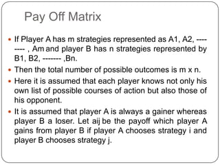 Pay Off Matrix
 If Player A has m strategies represented as A1, A2, ----
  ---- , Am and player B has n strategies represented by
  B1, B2, ------- ,Bn.
 Then the total number of possible outcomes is m x n.
 Here it is assumed that each player knows not only his
  own list of possible courses of action but also those of
  his opponent.
 It is assumed that player A is always a gainer whereas
  player B a loser. Let aij be the payoff which player A
  gains from player B if player A chooses strategy i and
  player B chooses strategy j.
 
