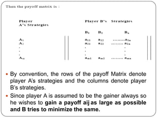  By convention, the rows of the payoff Matrix denote
  player A’s strategies and the columns denote player
  B’s strategies.
 Since player A is assumed to be the gainer always so
  he wishes to gain a payoff aij as large as possible
  and B tries to minimize the same.
 