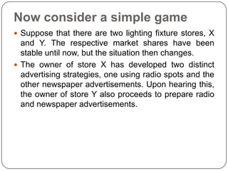 Now consider a simple game
 Suppose that there are two lighting fixture stores, X
  and Y. The respective market shares have been
  stable until now, but the situation then changes.
 The owner of store X has developed two distinct
  advertising strategies, one using radio spots and the
  other newspaper advertisements. Upon hearing this,
  the owner of store Y also proceeds to prepare radio
  and newspaper advertisements.
 