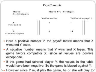  Here a positive number in the payoff matrix means that X
  wins and Y loses.
 A negative number means that Y wins and X loses. This
  game favors competitor X, since all values are positive
  except one.
 If the game had favored player Y, the values in the table
  would have been negative. So the game is biased against Y.
 However since Y must play the game, he or she will play to
 