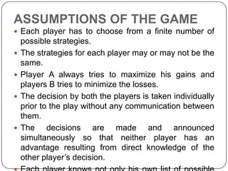 ASSUMPTIONS OF THE GAME
 Each player has to choose from a finite number of
    possible strategies.
   The strategies for each player may or may not be the
    same.
   Player A always tries to maximize his gains and
    players B tries to minimize the losses.
   The decision by both the players is taken individually
    prior to the play without any communication between
    them.
   The decisions are made and announced
    simultaneously so that neither player has an
    advantage resulting from direct knowledge of the
    other player’s decision.
 