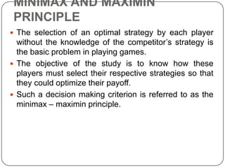 MINIMAX AND MAXIMIN
 PRINCIPLE
 The selection of an optimal strategy by each player
  without the knowledge of the competitor’s strategy is
  the basic problem in playing games.
 The objective of the study is to know how these
  players must select their respective strategies so that
  they could optimize their payoff.
 Such a decision making criterion is referred to as the
  minimax – maximin principle.
 