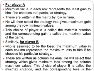  For player A
 Minimum value in each row represents the least gain to
    him if he chooses that particular strategy.
   These are written in the matrix by row minima.
   He will then select the strategy that gives maximum gain
    among the row minimum values.
   This choice of player A is called the maximin criterion
    and the corresponding gain is called the maximin value
    of the game.
   Similarly, for player B
   who is assumed to be the loser, the maximum value in
    each column represents the maximum loss to him if he
    chooses his particular strategy.
   These are written as column maxima. He will select that
    strategy which gives minimum loss among the column
    maximum values. This choice of player B is called the
    minimax criterion, and the corresponding loss is the
 