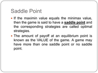 Saddle Point
 If the maximin value equals the minimax value,
  then the game is said to have a saddle point and
  the corresponding strategies are called optimal
  strategies.
 The amount of payoff at an equilibrium point is
  known as the VALUE of the game. A game may
  have more than one saddle point or no saddle
  point.
 