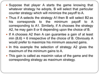  Suppose that player A starts the game knowing that
    whatever strategy he adopts, B will select that particular
    counter strategy which will minimize the payoff to A.
   Thus if A selects the strategy A1 then B will select B2 as
    his corresponds to the minimum payoff to A
    corresponding to A1. Similarly, if A chooses the strategy
    A2, he may gain 8 or 6 depending upon the choice of B.
   If A chooses A2 then A can guarantee a gain of at least
    min {8,6} = 6 irrespective of the choice of B. Obviously A
    would prefer to maximize his minimum assured gains.
   In this example the selection of strategy A2 gives the
    maximum of the minimum gains to A.
   This gain is called as maximin value of the game and the
    corresponding strategy as maximum strategy.
 