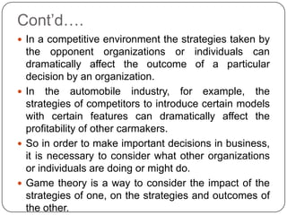 Cont’d….
 In a competitive environment the strategies taken by
  the opponent organizations or individuals can
  dramatically affect the outcome of a particular
  decision by an organization.
 In the automobile industry, for example, the
  strategies of competitors to introduce certain models
  with certain features can dramatically affect the
  profitability of other carmakers.
 So in order to make important decisions in business,
  it is necessary to consider what other organizations
  or individuals are doing or might do.
 Game theory is a way to consider the impact of the
  strategies of one, on the strategies and outcomes of
  the other.
 