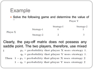 Example
     Solve the following game and determine the value of
     the game:




Clearly, the pay-off matrix does not possess any
saddle point. The two players, therefore, use mixed
strategies. Let
 