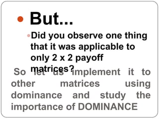  But...
   Did you observe one thing
    that it was applicable to
    only 2 x 2 payoff
    matrices?
 So let us implement it to
other       matrices      using
dominance and study the
importance of DOMINANCE
 