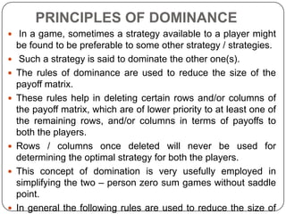 PRINCIPLES OF DOMINANCE
 In a game, sometimes a strategy available to a player might
    be found to be preferable to some other strategy / strategies.
    Such a strategy is said to dominate the other one(s).
   The rules of dominance are used to reduce the size of the
    payoff matrix.
   These rules help in deleting certain rows and/or columns of
    the payoff matrix, which are of lower priority to at least one of
    the remaining rows, and/or columns in terms of payoffs to
    both the players.
   Rows / columns once deleted will never be used for
    determining the optimal strategy for both the players.
   This concept of domination is very usefully employed in
    simplifying the two – person zero sum games without saddle
    point.
   In general the following rules are used to reduce the size of
 