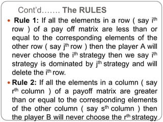 Cont’d……. The RULES
 Rule 1: If all the elements in a row ( say ith
  row ) of a pay off matrix are less than or
  equal to the corresponding elements of the
  other row ( say jth row ) then the player A will
  never choose the ith strategy then we say ith
  strategy is dominated by jth strategy and will
  delete the ith row.
 Rule 2: If all the elements in a column ( say
  rth column ) of a payoff matrix are greater
  than or equal to the corresponding elements
  of the other column ( say sth column ) then
  the player B will never choose the rth strategy
 