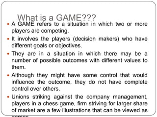What is a GAME???
 A GAME refers to a situation in which two or more
    players are competing.
   It involves the players (decision makers) who have
    different goals or objectives.
   They are in a situation in which there may be a
    number of possible outcomes with different values to
    them.
   Although they might have some control that would
    influence the outcome, they do not have complete
    control over others.
   Unions striking against the company management,
    players in a chess game, firm striving for larger share
    of market are a few illustrations that can be viewed as
 