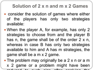 Solution of 2 x n and m x 2 Games
 consider the solution of games where either
  of the players has only two strategies
  available:
 When the player A, for example, has only 2
  strategies to choose from and the player B
  has n, the game shall be of the order 2 x n,
  whereas in case B has only two strategies
  available to him and A has m strategies, the
  game shall be a m x 2 game.
 The problem may originally be a 2 x n or a m
  x 2 game or a problem might have been
 