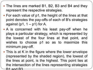 The lines are marked B1, B2, B3 and B4 and they
  represent the respective strategies.
 For each value of p1, the height of the lines at that
  point denotes the pay-offs of each of B's strategies
  against (p1, 1 – p1) for A.
 A is concerned with his least pay-off when he
  plays a particular strategy, which is represented by
  the lowest of the four lines at that point, and
  wishes to choose p1 so as to maximize this
  minimum pay-off.
 This is at K in the figure where the lower envelope
  (represented by the shaded region), the lowest of
  the lines at point, is the highest. This point lies at
  the intersection of the lines representing strategies
 