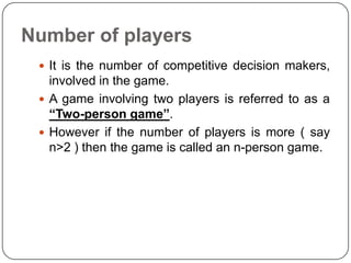 Number of players
  It is the number of competitive decision makers,
   involved in the game.
  A game involving two players is referred to as a
   “Two-person game”.
  However if the number of players is more ( say
   n>2 ) then the game is called an n-person game.
 