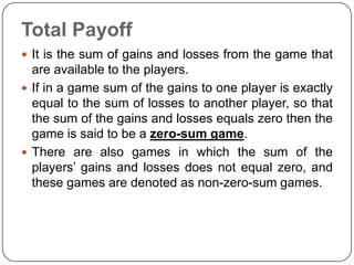 Total Payoff
 It is the sum of gains and losses from the game that
  are available to the players.
 If in a game sum of the gains to one player is exactly
  equal to the sum of losses to another player, so that
  the sum of the gains and losses equals zero then the
  game is said to be a zero-sum game.
 There are also games in which the sum of the
  players’ gains and losses does not equal zero, and
  these games are denoted as non-zero-sum games.
 