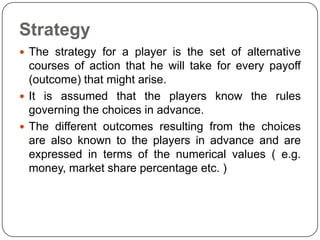 Strategy
 The strategy for a player is the set of alternative
  courses of action that he will take for every payoff
  (outcome) that might arise.
 It is assumed that the players know the rules
  governing the choices in advance.
 The different outcomes resulting from the choices
  are also known to the players in advance and are
  expressed in terms of the numerical values ( e.g.
  money, market share percentage etc. )
 