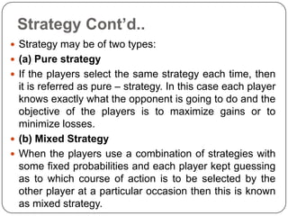 Strategy Cont’d..
 Strategy may be of two types:
 (a) Pure strategy
 If the players select the same strategy each time, then
  it is referred as pure – strategy. In this case each player
  knows exactly what the opponent is going to do and the
  objective of the players is to maximize gains or to
  minimize losses.
 (b) Mixed Strategy
 When the players use a combination of strategies with
  some fixed probabilities and each player kept guessing
  as to which course of action is to be selected by the
  other player at a particular occasion then this is known
  as mixed strategy.
 