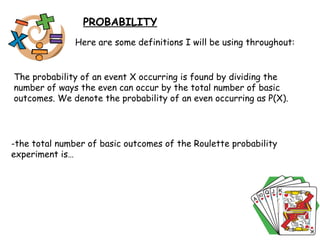 PROBABILITY Here are some definitions I will be using throughout: The probability of an event X occurring is found by dividing the number of ways the even can occur by the total number of basic outcomes. We denote the probability of an even occurring as P(X). -the total number of basic outcomes of the Roulette probability experiment is… 