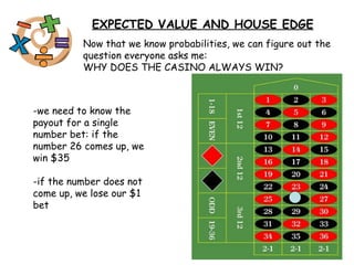 EXPECTED VALUE AND HOUSE EDGE Now that we know probabilities, we can figure out the question everyone asks me: WHY DOES THE CASINO ALWAYS WIN? -we need to know the payout for a single number bet: if the number 26 comes up, we win $35 -if the number does not come up, we lose our $1 bet 